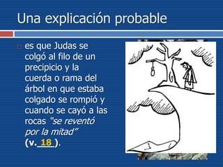 Una explicación probable
 es que Judas se
colgó al filo de un
precipicio y la
cuerda o rama del
árbol en que estaba
colgado se rompió y
cuando se cayó a las
rocas “se reventó
por la mitad”
(v.___).18
 