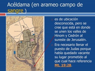 Acéldama (en arameo campo de
______)
 es de ubicación
desconocida, pero se
cree que está en donde
se unen los valles de
Hinom y Cedrón al
sureste de Jerusalén.
 Era necesario llenar el
puesto de Judas porque
había quedado vacante
su lugar prometido al
que cual hace referencia
Mt. 19:28.
sangre
 