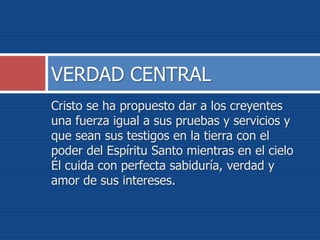 Cristo se ha propuesto dar a los creyentes
una fuerza igual a sus pruebas y servicios y
que sean sus testigos en la tierra con el
poder del Espíritu Santo mientras en el cielo
Él cuida con perfecta sabiduría, verdad y
amor de sus intereses.
VERDAD CENTRAL
 