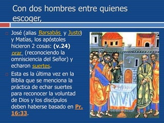 Con dos hombres entre quienes
escoger,
 José (alias ________ y ____)
y Matías, los apóstoles
hicieron 2 cosas: (v.24)
____ (reconociendo la
omnisciencia del Señor) y
echaron ______.
 Esta es la última vez en la
Biblia que se menciona la
práctica de echar suertes
para reconocer la voluntad
de Dios y los discípulos
deben haberse basado en Pr.
16:33.
Barsabás Justo
orar
suertes
 