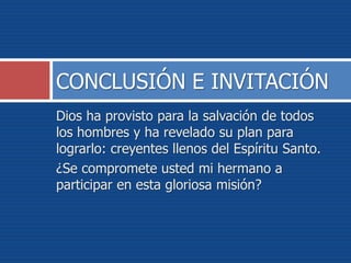 Dios ha provisto para la salvación de todos
los hombres y ha revelado su plan para
lograrlo: creyentes llenos del Espíritu Santo.
¿Se compromete usted mi hermano a
participar en esta gloriosa misión?
CONCLUSIÓN E INVITACIÓN
 