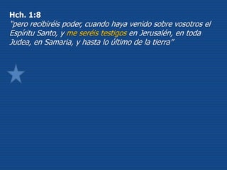 Hch. 1:8
“pero recibiréis poder, cuando haya venido sobre vosotros el
Espíritu Santo, y me seréis testigos en Jerusalén, en toda
Judea, en Samaria, y hasta lo último de la tierra”
 