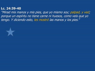 Lc. 24:39-40
“Mirad mis manos y mis pies, que yo mismo soy; palpad, y ved;
porque un espíritu no tiene carne ni huesos, como veis que yo
tengo. Y diciendo esto, les mostró las manos y los pies.”
 
