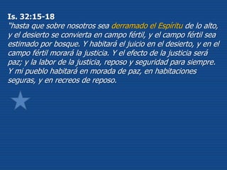 Is. 32:15-18
“hasta que sobre nosotros sea derramado el Espíritu de lo alto,
y el desierto se convierta en campo fértil, y el campo fértil sea
estimado por bosque. Y habitará el juicio en el desierto, y en el
campo fértil morará la justicia. Y el efecto de la justicia será
paz; y la labor de la justicia, reposo y seguridad para siempre.
Y mi pueblo habitará en morada de paz, en habitaciones
seguras, y en recreos de reposo.
 