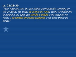 Lc. 22:28-30
“Pero vosotros sois los que habéis permanecido conmigo en
mis pruebas. Yo, pues, os asigno un reino, como mi Padre me
lo asignó a mí, para que comáis y bebáis a mi mesa en mi
reino, y os sentéis en tronos juzgando a las doce tribus de
Israel.”
 