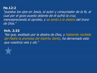 Hch. 2:33
“Así que, exaltado por la diestra de Dios, y habiendo recibido
del Padre la promesa del Espíritu Santo, ha derramado esto
que vosotros veis y oís.”
He.12:2
“puestos los ojos en Jesús, el autor y consumador de la fe, el
cual por el gozo puesto delante de él sufrió la cruz,
menospreciando el oprobio, y se sentó a la diestra del trono
de Dios.”
 