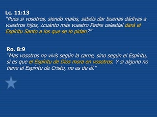 Lc. 11:13
“Pues si vosotros, siendo malos, sabéis dar buenas dádivas a
vuestros hijos, ¿cuánto más vuestro Padre celestial dará el
Espíritu Santo a los que se lo pidan?”
Ro. 8:9
“Mas vosotros no vivís según la carne, sino según el Espíritu,
si es que el Espíritu de Dios mora en vosotros. Y si alguno no
tiene el Espíritu de Cristo, no es de él.”
 