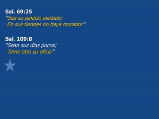 Sal. 69:25
“Sea su palacio asolado;
En sus tiendas no haya morador”
Sal. 109:8
“Sean sus días pocos;
Tome otro su oficio”
 