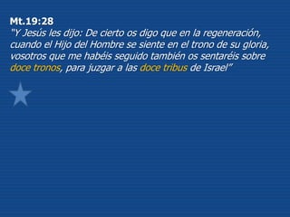 Mt.19:28
“Y Jesús les dijo: De cierto os digo que en la regeneración,
cuando el Hijo del Hombre se siente en el trono de su gloria,
vosotros que me habéis seguido también os sentaréis sobre
doce tronos, para juzgar a las doce tribus de Israel”
 