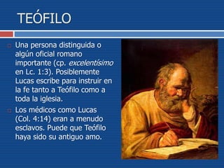 TEÓFILO
 Una persona distinguida o
algún oficial romano
importante (cp. excelentísimo
en Lc. 1:3). Posiblemente
Lucas escribe para instruir en
la fe tanto a Teófilo como a
toda la iglesia.
 Los médicos como Lucas
(Col. 4:14) eran a menudo
esclavos. Puede que Teófilo
haya sido su antiguo amo.
 