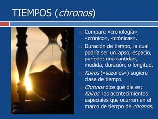 TIEMPOS (chronos)
 Compare «cronología»,
«crónico», «crónicas».
 Duración de tiempo, la cual
podría ser un lapso, espacio,
período; una cantidad,
medida, duración, o longitud.
 Kairos («sazones») sugiere
clase de tiempo.
 Chronos dice qué día es;
Kairos los acontecimientos
especiales que ocurren en el
marco de tiempo de chronos.
 