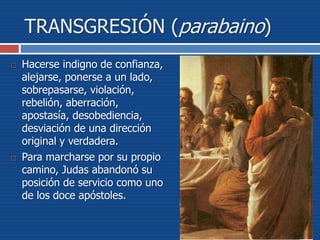 TRANSGRESIÓN (parabaino)
 Hacerse indigno de confianza,
alejarse, ponerse a un lado,
sobrepasarse, violación,
rebelión, aberración,
apostasía, desobediencia,
desviación de una dirección
original y verdadera.
 Para marcharse por su propio
camino, Judas abandonó su
posición de servicio como uno
de los doce apóstoles.
 