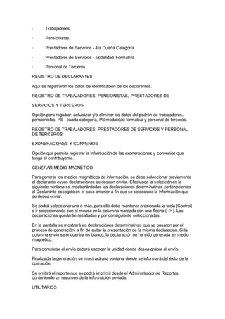 · Trabajadores.
· Pensionistas.
· Prestadores de Servicios - 4ta Cuarta Categoría
· Prestadores de Servicios - Modalidad Formativa
· Personal de Terceros
REGISTRO DE DECLARANTES
Aquí se registrarán los datos de identificación de los declarantes.
REGISTRO DE TRABAJADORES, PENSIONISTAS, PRESTADORES DE
SERVICIOS Y TERCEROS
Opción para registrar, actualizar y/o eliminar los datos del padrón de trabajadores,
pensionistas, PS - cuarta categoría, PS modalidad formativa y personal de terceros.
REGISTRO DE TRABAJADORES, PRESTADORES DE SERVICIOS Y PERSONAL
DE TERCEROS
EXONERACIONES Y CONVENIOS
Opción que permite registrar la información de las exoneraciones y convenios que
tenga el contribuyente.
GENERAR MEDIO MAGNÉTICO
Para generar los medios magnéticos de información, se debe seleccionar previamente
el declarante cuyas declaraciones se desean enviar. Efectuada la selección en la
siguiente ventana se mostrarán todas las declaraciones determinativas pertenecientes
al Declarante escogido en el paso anterior a fin que se seleccione la información que
se desea enviar.
Se podrá seleccionar una o más, para ello debe mantener presionada la tecla [Control]
e ir seleccionando con el mouse en la columna marcada con una flecha ( -> ). Las
declaraciones quedarán resaltadas y por consiguiente seleccionadas.
En la pantalla se mostrará las declaraciones determinativas que ya pasaron por el
proceso de generación, a fin de evitar la presentación de la misma declaración. Si la
columna envío se encuentra en blanco, la declaración no ha sido generada en medio
magnético.
Para completar el envío deberá escoger la unidad donde desea grabar el envío.
Finalizada la generación se mostrará una ventana donde se informará del éxito de la
operación.
Se emitirá el reporte que se podrá imprimir desde el Administrador de Reportes
conteniendo un resumen de la información enviada.
UTILITARIOS
 