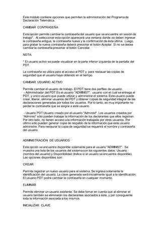 Este módulo contiene opciones que permiten la administración del Programa de
Declaración Telemática.
CAMBIAR CONTRASEÑA
Esta opción permite cambiar la contraseña del usuario que se encuentre en sesión de
trabajo*. Al seleccionar esta opción aparecerá una ventana donde se deben ingresar
la contraseña antigua, la contraseña nueva y la confirmación de ésta última. Luego,
para grabar la nueva contraseña deberá presionar el botón Aceptar. Si no se desea
cambiar la contraseña presionar el botón Cancelar.
NOTA:
* El usuario activo se puede visualizar en la parte inferior izquierda de la pantalla del
PDT.
La contraseña se utiliza para el acceso al PDT y para restauar las copias de
seguridad que el usuario haya obtenido en el tiempo.
CAMBIAR USUARIO ACTIVO
Permite cambiar el usuario de trabajo. El PDT tiene dos perfiles de usuario:
- Administrador del PDT Es el usuario "ADMINIST", usuario con el cual se entrega el
PDT, y único usuario que puede utilizar y administrar el sistema. Este usuario puede
crear, liberar, eliminar usuarios del PDT y obtener copias de seguridad integral de las
declaraciones generadas por todos los usuarios. Por lo tanto, es muy importante no
perder la contraseña que se asigne a este usuario.
- Usuario PDT Usuario creado por el usuario "Administ". Los usuarios creados por
“Administ” sólo pueden trabajar la información de los declarantes que ellos registren.
Por otro lado, no tienen acceso a la información trabajada por otros usuarios. Por
último sólo pueden generar copia de respaldo de la información que este usuario
administre. Para restaurar la copia de seguridad se requerirá el nombre y contraseña
del usuario.
ADMINISTRACIÓN DE USUARIOS
Esta opción se encuentra disponible solamente para el usuario "ADMINIST". Se
muestra una lista de los usuarios del sistema con los siguientes datos: Usuario
(nombre del usuario) y Disponibilidad (Indica si el usuario se encuentra disponible).
Las opciones disponibles son:
CREAR
Permite registrar un nuevo usuario para el sistema. Se ingresa solamente la
identificación del usuario. La clave generada será inicialmente igual a la identificación.
El usuario PDT podrá cambiar la contraseña en cualquier momento.
ELIMINAR
Permite eliminar un usuario existente. Se debe tomar en cuenta que al eliminar el
usuario también se eliminarán los declarantes asociados a éste, y por consiguiente
toda la información asociada a los mismos.
INICIALIZAR CLAVE
 
