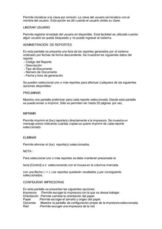 Permite inicializar a la clave por omisión. La clave del usuario sé inicializa con el
nombre del usuario. Esta opción es útil cuando el usuario olvida su clave.
LIBERAR USUARIO
Permite registrar el estado del usuario en disponible. Esta facilidad es utilizada cuando
algún usuario se queda bloqueado y no puede ingresar al sistema.
ADMINISTRACIÓN DE REPORTES
En esta pantalla se presenta una lista de los reportes generados por el sistema
ordenado por fechas de forma descendente. Se muestran los siguientes datos del
reporte:
- Código del Reporte
- Descripción
- Tipo de Documento
- Número de Documento
- Fecha y hora de generación
Se pueden seleccionar uno o más reportes para efectuar cualquiera de las siguientes
opciones disponibles:
PRELIMINAR
Muestra una pantalla preliminar para cada reporte seleccionado. Desde esta pantalla
se puede enviar a imprimir. Sólo se permiten ver hasta 20 páginas por vez.
IMPRIMIR
Permite imprimir el (los) reporte(s) directamente a la impresora. Se muestra un
mensaje previo indicando cuántas copias se quiere imprimir de cada reporte
seleccionado
ELIMINAR
Permite eliminar el (los) reporte(s) seleccionados.
NOTA :
Para seleccionar uno o más reportes se debe mantener presionada la
tecla [Control] e ir seleccionando con el mouse en la columna marcada
con una flecha ( -> ). Los reportes quedarán resaltados y por consiguiente
seleccionados.
CONFIGURAR IMPRESORAS
En esta pantalla se presentan las siguientes opciones:
Impresora :Permite escoger la impresora con la que se desea trabajar.
Orientación :Permite cambiar la orientación del papel.
Papel :Permite escoger el tamaño y origen del papel.
Opciones :Muestra la pantalla de configuración propia de la impresora seleccionada.
Red :Permite escoger una impresora de la red
 