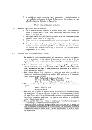 2. Se tendrá 1 (un) punto en contra por cada 2 inasistencias a clase justificadas o no,
                  o por cada incumplimiento a alguna de las normas de conducta en clase
                  aplicables al alumno detalladas en el punto IV.

                             •   No hay practica ni examen sustitutorio

VII.    Sobre las exposiciones orales individuales
               1. Para la exposición oral individual el alumno deberá tener un conocimiento
                   amplio y completo sobre el tema a tratar y sobre cada uno de los términos que
                   emplee en su exposición
               2. Podrá hacer uso de diapositivas con información general o imágines sobre cada
                   uno de los puntos a tratar en su exposición
               3. Deberá mostrar un buena capacidad oratoria (postura, volumen de voz, dicción,
                   etc)
               4. No está permitido leer la mayor parte de las diapositivas ni de ningún otro
                   material audiovisual o escrito disponible en ese momento (en caso se detecte
                   esta conducta se le invitará a que detenga su exposición y se le pondrá una nota
                   desaprobatoria de “05” cinco)

VIII.   Sobre las tareas escritas individuales / grupales:

             1. La relación de los trabajos individuales y/o grupales, así como las instrucciones
                sobre su contenido y fecha máxima de entrega, se mostrarán en el blog del
                profesor en la sección correspondiente al curso en el que se encuentre matriculado
                el alumno.
             2. Salvo indicación contraria expresa, los trabajos podrán presentarse
                directamente como texto en el mail o vía archivo adjunto en formato word o
                ppt y deberán ser enviados al mail del profesor disponible en el blog (no se
                calificarán trabajos impresos).
             3. Los trabajos deberán llevar por título el código del aula (curso) seguido del
                nombre del trabajo más el nombre y apellido del/la alumno/a, o el número del
                grupo al que pertenece, ejemplo:
                                - P&P – Packaging & Cushioning Materials – Grupo 1
                                - IT – Video Rotterdam – Mateo Pumacahua
                                - PAO – Resumen de Modalidades Operativas – Isabel Flores
             4. El nombre del mail enviado al profesor deberá ser relativo a su contenido,
                ejemplo:
                                - Trabajo individual N° 1
                                - Video Oil Tankers
             5. Los mails que se envíen al profesor deben de iniciar con el saludo de respeto
                correspondiente y deben además tener un texto que indique su motivación (mails
                sin texto alguno con archivos adjuntos pueden ser virus enviados automáticamente
                por algunos programas maliciosos y por ende no serán abiertos ni considerados
                como válidamente enviados)
             6. Sólo se aceptará el envío de 1 trabajo en cada mail, si el /la alumno/a desea enviar
                2 o más trabajos, deberá hacerlo en mails separados.
             7. No se calificarán los trabajos entregados fuera de la fecha máxima de entrega, los
                que se envíen en formato distinto, o los que cuenten con un nombre diferente al
                modelo indicado en los puntos VIII 2 y VIII 3; y se colocará “0” cero en la nota
                correspondiente.
 