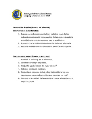 Antofagasta International School
Lengua y Literatura-mecc 2017
	
	
	
Interacción 4: (tiempo total 15 minutos)
Instrucciones al moderador:
1. Espera que todos estén sentados y callados, luego da las
indicaciones sin emitir comentarios. Señala que evaluarás la
actividad en el comportamiento y en lo académico..
2. Fomenta que la actividad se desarrolle de forma adecuada.
3. Escucha con atención las respuestas y evalúa con la pauta.
Instrucciones específicas de la actividad:
1. Muestra la lámina y lee la definición.
2. Informa del tiempo empleado.
3. Pregunta: ¿qué piensan del lugar ameno?
4. Pide que expliquen su dibujo.
5. Pregunta de contexto global: ¿Los tópicos literarios son
expresiones personales o culturales o ambas, por qué?
6. Termina la actividad, da las gracias y vuelve a hacerla con el
segundo grupo.
	
	
 