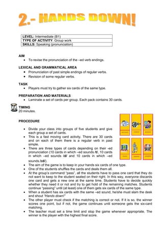 LEVEL: Intermediate (B1)
  TYPE OF ACTIVITY: Group work
  SKILLS: Speaking (pronunciation)


AIM
   •   To revise the pronunciation of the –ed verb endings.

LEXICAL AND GRAMMATICAL AREA
  • Pronunciation of past simple endings of regular verbs.
  • Revision of some regular verbs.
TASK
  • Players must try to gather six cards of the same type.

PREPARATION AND MATERIALS
  • Laminate a set of cards per group. Each pack contains 30 cards.

TIMING
20 minutes.


PROCEDURE

   •   Divide your class into groups of five students and give
       each group a set of cards.
   •   This is a fast moving card activity. There are 30 cards
       and on each of them there is a regular verb in past
       simple.
   •   There are three types of cards depending on their -ed
       pronunciation (10 cards in which –ed sounds /t/, 10 cards
       in which –ed sounds /d/ and 10 cards in which –ed
       sounds /Ǻd/).
                Ǻ
   •   The aim of the game is to keep in your hands six cards of one type.
   •   One of the students shuffles the cards and deals them all.
   •   At the group’s command “pass”, all the students have to pass one card that they do
       not want to keep to the student seated on their right. In this way, everyone discards
       one card and gets a new one at the same time. Students have to decide quickly
       whether they need it or not and try to get hold of the remaining matches. Students
       continue “passing” until (at least) one of them gets six cards of the same type.
   •   When a student has six cards with the same –ed sound, he/she must slam the desk
       and shout “Hands down!”
   •   The other player must check if the matching is correct or not. If it is so, the winner
       scores one point, but if not, the game continues until someone gets the six-card
       matching.
   •   The teacher must set a time limit and stop the game whenever appropriate. The
       winner is the player with the highest final score.
 