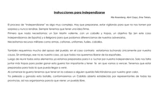 Instrucciones para independizarse
Mía Rosenberg, Abril Coqui, Ema Tekiel.
 
El proceso de “Independizarse” es algo muy complejo. Hay que prepararse, estar vigilando para que no nos tomen por
sorpresa y nunca rendirse. Siempre tenemos que tener una idea firme.
Primero que nada necesitamos: un San Martin valiente, con un caballo y tropas, un objetivo fijo (en este caso
independizarnos de España) y a Belgrano para que podamos diferenciarnos de nuestros adversarios.
Necesitamos recursos militares como armas, cañones, uniformes, fusiles, caballos.
También requerimos mucho del apoyo del pueblo, en el caso contrario estaríamos luchando únicamente por nuestra
causa. Sin embargo, ese no es nuestro caso, ya que todos nos queremos liberar de los españoles.
Luego de reunir todos estos elementos ya estamos preparados para ir a luchar por nuestra independencia. Solo nos falta
juntar más tropas para poder ganar esta guerra tan importante y tener fe en que vamos a vencer. Tenemos que estar
preparados para todo lo que pueda llegar a venir.
Al comenzar la guerra tenemos que tener en la cabeza a alguien querido felicitándonos por nuestro gran valor.
Ya peleada y ganada esta batalla, conformaremos un Cabildo abierto establecido por representantes de todas las
provincias, así nos organizamos para lo que viene: un pueblo libre.
 