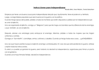 Instrucciones para independizarse
Nicolás Biller, Kiara Matzkin, Tomás Bukschtein
Empiece por tener una buena causa para independizarse del país que, injustamente, tiene el poder en su territorio.
Luego, consiga líderes populares que sean buenos en la guerra y en la política.
Cuando tenga apoyo del pueblo, pídales a todos los hombres que estén dispuestos a pelear por la independencia que
se unan al ejército.
Una vez organizado el ejército, consiga un “Belgrano” para que les haga una bandera que los diferencie de los enemigos
y que, también, se una al ejército.
Después, planee una estrategia para emboscar al enemigo. Mientras, pídales a todas las mujeres que les hagan
uniformes y comida.
Consiga un “San Martín”, camuflajes, armas, cañones y caballos. Cuando ya tenga todas esas cosas… ¡¡¡¡ATAQUEEEE!!!!
Una vez que hayan partido busque al ejército enemigo y embósquelos. En caso de que esté perdiendo la guerra, retírese
y repita todas las instrucciones.
Si usted y su pueblo ya ganaron la guerra, pero todavía no declaró la independencia, organícese para firmar un pacto
con el gobierno.
Cuando ya lo haya firmado festeje, declaró la independencia
 