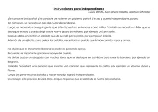 Instrucciones para independizarse
Lucas, Benito, Juan Ignacio Repetto, Jeremías Schneider
 
¿Te cansaste de España? ¿Te cansaste de no tener un gobierno patrio? Si es así y querés independizarte, podés:
En comienzo, se necesita un país del cuál independizarse.
Luego, es necesario conseguir gente que esté dispuesta a entrenarse como militar. También se necesita un líder que se
destaque en esto y pueda dirigir a este nuevo grupo de militares, por ejemplo un San Martin.
Después debe encontrar un soldado que de su vida por la patria, por ejemplo un Cabral.
Además de un ejército, para pelear las batallas, necesitará un pueblo que brinde comida, ropas y armas.
No olvide que es importante liberar a los esclavos para más apoyo.
Recuerde: es importante ganarse el apoyo del pueblo.
No olvide buscar un abogado con muchas ideas que se destaque en combate para crear la bandera, por ejemplo un
Belgrano.
También necesitará una persona que invente una canción que represente la patria, por ejemplo un Vicente López y
Planes.
Luego de ganar muchas batallas y hacer tratados logrará independizarse.
Un consejo: este proceso, llevará años, así que no piense que le saldrá de la noche a la mañana.
 