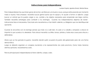 Instrucciones para independizarse
Luciana Crupnik, Agustina Zorzoli, Martina Murua.
 
Para independizarse hay que tener ganas de luchar y ser libre por una buena causa, porque estás pasando por momento
malos e injustos. Para empezar, necesitás buscar gente buena que te apoye y te ayude a formar un ejército. Luego
buscar un aminal que te pueda cargar a vos, comida y los objetos necesarios para emprender ese largo camino.
También necesitás estrategias para combatir a tus enemigos. Cuando nos independizamos dejamos de recibir
indicaciones feas e innecesarias. Para todo esto necesitamos un San Martín valiente y un Belgrano que nos identifique del
oponente.
Cuando te encontrás con el enemigo pensás que todo va a salir bien, te subís a tu caballo y empezás a atacar sin
importar lo que suceda a tu alrededor. Para atacar necesitás cuchillos, lanzas, pistolas y todas esas cosas para atacar y
defenderse.
Ahora que ya has ganado la guerra, necesitás decidir quién ocupará el puesto del gobernador pero de una forma
democrática.
Luego se deberás organizar un congreso reuniendo a los representantes de cada provincia. Como todos tenemos
distintas opiniones, necesitaremos votar.
Pero lo principal para independizarse es tener valentía, coraje y valor.
 