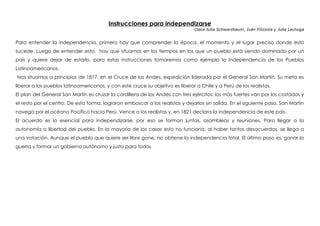 Instrucciones para independizarse
Clara Julia Schwarzbaum, Iván Filizzola y Julia Lechuga
 
Para entender la independencia, primero hay que comprender la época, el momento y el lugar preciso donde esto
sucede. Luego de entender esto, hay que situarnos en los tiempos en los que un pueblo está siendo dominado por un
país y quiere dejar de estarlo, para estas instrucciones tomaremos como ejemplo la Independencia de los Pueblos
Latinoamericanos.
Nos situamos a principios de 1817, en el Cruce de los Andes, expedición liderada por el General San Martin. Su meta es
liberar a los pueblos latinoamericanos, y con este cruce su objetivo es liberar a Chile y a Perú de los realistas.
El plan del General San Martín es cruzar la cordillera de los Andes con tres ejércitos: los más fuertes van por los costados y
el resto por el centro. De esta forma, lograron emboscar a los realistas y dejarlos sin salida. En el siguiente paso, San Martín
navega por el océano Pacífico hacia Perú. Vence a los realistas y, en 1821 declara la independencia de este país.
El acuerdo es lo esencial para independizarse, por eso se forman juntas, asambleas y reuniones. Para llegar a la
autonomía o libertad del pueblo. En la mayoría de los casos esto no funciona, al haber tantos desacuerdos, se llega a
una votación. Aunque el pueblo que quiere ser libre gane, no obtiene la independencia total. El último paso es, ganar la
guerra y formar un gobierno autónomo y justo para todos
 