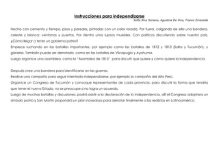 Instrucciones para independizarse
Sofía Alva Soriano, Agustina De Vivo, Franco Errecalde
 
Hecha con cemento y tiempo, pisos y paredes, pintadas con un color rosado. Por fuera, colgando de ella una bandera,
celeste y blanca; ventanas y puertas. Por dentro unos lujosos muebles. Con políticos discutiendo sobre nuestro país.
¿Cómo llegar a tener un gobierno patrio?
Empiece luchando en las batallas importantes, por ejemplo como las batallas de 1812 y 1813 (Salta y Tucumán), y
gánelas. También puede ser derrotado, como en las batallas de Vilcapugio y Ayohuma.
Luego organice una asamblea, como la “Asamblea de 1813” para discutir que quiere y cómo quiere la independencia.
Después cree una bandera para identificarse en las guerras.
Realice una campaña para seguir intentado independizarse, por ejemplo la campaña del Alto Perú.
Organice un Congreso de Tucumán y convoque representantes de cada provincia, para discutir la forma que tendría
que tener el nuevo Estado, no se preocupe si no logra un acuerdo.
Luego de muchas batallas y discusiones, podrá asistir a la declaración de la independencia, allí el Congreso adoptara un
símbolo patrio y San Martin propondrá un plan novedoso para derrotar finalmente a los realistas en Latinoamérica
 