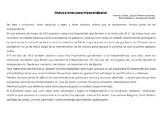 Instrucciones para independizarse
Thomas Lichter, Joaquín Herrero Lendner,
Alejo Gallegos y Gonzalo Dan Slucki.
Ser libre y autónomo, tener derechos y leyes, y tener símbolos patrios que te representen, forman parte de ser
independiente.
En una semana de mayo de 1810 pasaron cosas muy importantes que llevaron a la revolución. El 21 de mayo hubo una
reunión en el cabildo para solucionar el problema del gobierno, el 22 de mayo hubo un cabildo abierto donde participaron
los vecinos de la ciudad que tenían armas y viviendas, el 24 de mayo se creó una junta de gobierno con Cisneros como
presidente y el 25 de mayo luego de la manifestación de los vecinos para expulsar a Cisneros, se creó el primer gobierno
patrio.
El 9 de julio de 1816 también pasaron cosas muy importantes que llevaron a la independencia: unos días, antes las
provincias decidieron que tenían que declarar la independencia. Por eso ese día, el congreso de Tucumán declaró la
independencia. Desde ese momento, decidieron no depender más de España
Para lograr estos dos hechos se utilizaron muchas estrategias, pero hubo una que se usó para lograr la independencia: para
esta estrategia tener que tener hombres dispuestos a pelear en guerras. Esta estrategia te permitía atacar y defender.
Primero, hay que dividir el ejército en dos mitades: una parte para atacar y una para defender. La parte que ataca tiene
que pasar cerca de los conquistadores sin que los vean y cuando menos se lo esperen, atacarlos por atrás.
Mientras la parte que defiende debe estar preparada para un posible ataque enemigo.
Es importante saber que para idear estas estrategias y lograr la independencia y la revolución, existieron personajes
históricos que pensaron e crearon todo lo sucedido. Por ejemplo: José de San Martín, Juan Manuel Belgrano, Simón Bolívar,
Santiago de Liniers, Cornelio Saavedra y otros personajes que también participaron.
 