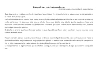 Instrucciones para independizarse
Simón Carnevale , Francisco Bardi, Joaquín Bacqué
 
Cuando un país es invadido por otro, la mayoría de la gente que vive en ese territorio va a querer que los conquistadores
se vayan de nuevo a su país.
Los conquistadores van a intentar traer tropas de su país para poder defenderse e instalarse en ese país que ocuparon y
no les pertenece. En caso que esto ocurra, ustedes tienen que decirle a su ejército que los ayuden a hacer una
revolución contra los conquistadores. La gente normal va a tener que donar comida, ropa, medicamentos, etc., además
de hombres dispuestos a luchar.
El ejército va a tener que hacer lo mejor posible ya que el pueblo confío en ellos y les dieron muchos recursos, como
comida, hombres, ropa...
Presten atención, porque cuando uno siente que es libre va a sentir algo lindo adentro, va a sentir que puede hacer lo
que desee sin tener obligaciones con ninguna persona ajena a su territorio, que puede descansar tranquilo y empezar a
vivir la vida. Poder despertar cada mañana sin miedo, al igual que cuando te vas a dormir.
La independencia es algo hermoso, que es difícil de conseguir, pero que vale la pena. Es algo que se siente y se puede
vivir.
 