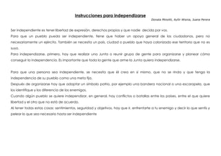 Instrucciones para independizarse
Donata Minoliti, Aylín Wisnia, Juana Perera
Ser independiente es tener libertad de expresión, derechos propios y que nadie decida por vos.
Para que un pueblo pueda ser independiente, tiene que haber un apoyo general de los ciudadanos, pero no
necesariamente un ejército. También se necesita un país, ciudad o pueblo que haya colonizado ese territorio que no es
suyo.
Para independizarse, primero, hay que realizar una Junta o reunir grupo de gente para organizarse y planear cómo
conseguir la independencia. Es importante que toda la gente que arme la Junta quiera independizarse.
Para que una persona sea independiente, se necesita que él crea en sí mismo, que no se rinda y que tenga la
independencia de su pueblo como una meta fija.
Después de organizarse hay que adaptar un símbolo patrio, por ejemplo una bandera nacional o una escarapela, que
los identifique y los diferencia de los enemigos.
Cuando algún pueblo se quiere independizar, en general, hay conflictos o batallas entre los países, entre el que quiere
libertad y el otro que no está de acuerdo.
Al tener todas estas cosas: sentimientos, seguridad y objetivos, hay que ir, enfrentarte a tu enemigo y decir lo que sentís y
pelear lo que sea necesario hasta ser independiente
 