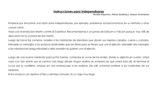 Instrucciones para independizarse
Nicolás Nieponice, Matías Goldberg y Joaquín Duschatzky
Empiece por encontrar una razón para independizarse, por ejemplo, problemas socioeconómicos en su territorio u otras
causas varias.
Vaya a la Avenida San Martín y entre al Carrefour. Recomendamos ir un jueves de 5:00 pm a 7:00 pm porque hay 10% de
descuento en la compra de San Martín.
Luego de hacer las compras, avíseles a los habitantes de Mendoza que donen sus mejores caballos, cueros y comidas.
Mándele un mensajito a los esclavos diciéndoles que son libres pero se tienen que unir al ejército. Mándele otro mensajito
a los mendocinos preguntándoles si ellos también se quieren unir al ejército.
Luego de una buena merienda para juntar fuerzas, comenzar el cruce de los Andes. Divida su ejército en cuatro. Usted
vaya con San Martín por el camino más largo dónde ningún realista se enterará de que usted está allí. Al terminar el
cruce por la cordillera, ataque en una emboscada a los realistas. De salir victoriosa entierre a los cadáveres de sus
soldados.
Entre al barco con destino a Perú y siéntese cómodo. Es un viaje muy largo.
 