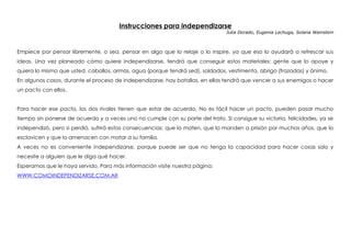 Instrucciones para independizarse
Julia Dorado, Eugenia Lechuga, Solana Wainstein
 
Empiece por pensar libremente, o sea, pensar en algo que lo relaje o lo inspire, ya que eso lo ayudará a refrescar sus
ideas. Una vez planeado cómo quiere independizarse, tendrá que conseguir estos materiales: gente que lo apoye y
quiera lo mismo que usted, caballos, armas, agua (porque tendrá sed), soldados, vestimenta, abrigo (frazadas) y ánimo.
En algunos casos, durante el proceso de independizarse, hay batallas, en ellas tendrá que vencer a sus enemigos o hacer
un pacto con ellos.
Para hacer ese pacto, los dos rivales tienen que estar de acuerdo. No es fácil hacer un pacto, pueden pasar mucho
tiempo sin ponerse de acuerdo y a veces uno no cumple con su parte del trato. Si consigue su victoria, felicidades, ya se
independizó, pero si perdió, sufrirá estas consecuencias: que lo maten, que lo manden a prisión por muchos años, que lo
esclavicen y que lo amenacen con matar a su familia.
A veces no es conveniente independizarse, porque puede ser que no tenga la capacidad para hacer cosas solo y
necesite a alguien que le diga qué hacer.
Esperamos que le haya servido. Para más información visite nuestra página:
WWW.COMOINDEPENDIZARSE.COM.AR
 