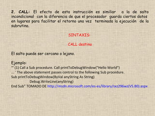 2. CALL:  El efecto de esta instrucción es similiar  a la de salto incondicional  con la diferencia de que el procesador  guarda ciertos datos  en lugares para facilitar el retorno una vez  terminada la ejecución  de la subrutina. SINTAXIS:  CALL destino El salto puede ser cercano o lejano. Ejemplo: “ ' (1) Call a Sub procedure. Call printToDebugWindow("Hello World")  ... ' The above statement passes control to the following Sub procedure.  Sub printToDebugWindow(ByVal anyString As String)  Debug.WriteLine(anyString)  End Sub” TOMADO DE  http://msdn.microsoft.com/es-es/library/sxz296wz(VS.80).aspx 