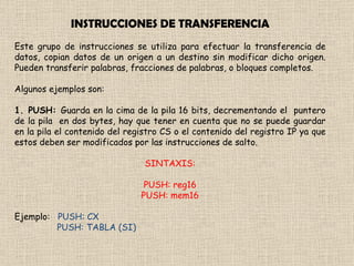 INSTRUCCIONES DE TRANSFERENCIA Este grupo de instrucciones se utiliza para efectuar la transferencia de datos, copian datos de un origen a un destino sin modificar dicho origen. Pueden transferir palabras, fracciones de palabras, o bloques completos. Algunos ejemplos son: 1. PUSH:  Guarda en la cima de la pila 16 bits, decrementando el  puntero de la pila  en dos bytes, hay que tener en cuenta que no se puede guardar en la pila el contenido del registro CS o el contenido del registro IP ya que estos deben ser modificados por las instrucciones de salto. SINTAXIS: PUSH: reg16 PUSH: mem16 Ejemplo:  PUSH: CX PUSH: TABLA (SI)  