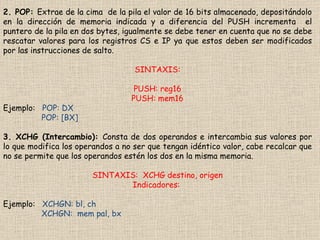 2. POP:  Extrae de la cima  de la pila el valor de 16 bits almacenado, depositándolo en la dirección de memoria indicada y a diferencia del PUSH incrementa  el puntero de la pila en dos bytes, igualmente se debe tener en cuenta que no se debe rescatar valores para los registros CS e IP ya que estos deben ser modificados por las instrucciones de salto. SINTAXIS: PUSH: reg16 PUSH: mem16 Ejemplo:  POP: DX POP: [BX] 3. XCHG (Intercambio):  Consta de dos operandos e intercambia sus valores por lo que modifica los operandos a no ser que tengan idéntico valor, cabe recalcar que no se permite que los operandos estén los dos en la misma memoria. SINTAXIS:  XCHG destino, origen Indicadores:  Ejemplo:  XCHGN: bl, ch XCHGN:  mem pal, bx 