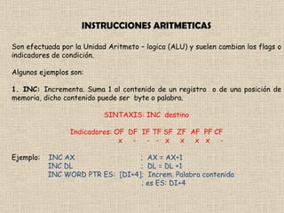 INSTRUCCIONES ARITMETICAS Son efectuada por la Unidad Aritmeto – logica (ALU) y suelen cambian los flags o indicadores de condición. Algunos ejemplos son: 1. INC:  Incrementa. Suma 1 al contenido de un registro  o de una posición de memoria, dicho contenido puede ser  byte o palabra. SINTAXIS: INC  destino Indicadores: OF  DF  IF TF SF  ZF  AF  PF CF x  -  -  -  x  x  x  x  - Ejemplo:  INC AX  ;  AX = AX+1 INC DL  ;  DL = DL +1 INC WORD PTR ES:  [DI+4];  Increm. Palabra contenida ; es ES: DI+4  