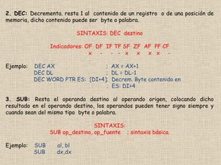 2. DEC:  Decrementa. resta 1 al  contenido de un registro  o de una posición de memoria, dicho contenido puede ser  byte o palabra. SINTAXIS: DEC  destino Indicadores: OF  DF  IF TF SF  ZF  AF  PF CF x  -  -  -  x  x  x  x  - Ejemplo:  DEC AX  ;  AX = AX+1 DEC DL  ;  DL = DL-1 DEC WORD PTR ES:  [DI+4];  Decrem. Byte contenido en  ;  ES: DI+4 3. SUB:  Resta el operando destino al operando origen, colocando dicho resultado en el operando destino, los operandos pueden tener signo siempre y cuando sean del mismo tipo  byte o palabra. SINTAXIS: SUB op_destino, op_fuente  ; sintaxis básica. Ejemplo:  SUB  al, bl SUB  dx,dx 
