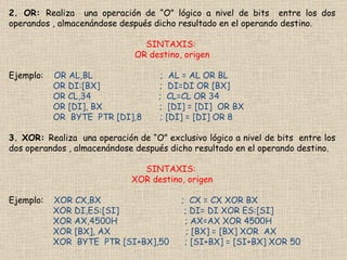 2. OR:  Realiza  una operación de “O” lógico a nivel de bits  entre los dos operandos , almacenándose después dicho resultado en el operando destino. SINTAXIS:  OR destino, origen Ejemplo:  OR AL,BL  ;  AL = AL OR BL OR DI:[BX]  ;  DI=DI OR [BX] OR CL,34  ;  CL=CL OR 34 OR [DI], BX  ;  [DI] = [DI]  OR BX OR  BYTE  PTR [DI],8  ; [DI] = [DI] OR 8 3. XOR:  Realiza  una operación de “O” exclusivo lógico a nivel de bits  entre los dos operandos , almacenándose después dicho resultado en el operando destino. SINTAXIS:  XOR destino, origen Ejemplo:  XOR CX,BX  ;  CX = CX XOR BX XOR DI,ES:[SI]  ; DI= DI XOR ES:[SI] XOR AX,4500H  ; AX=AX XOR 4500H XOR [BX], AX  ; [BX] = [BX] XOR  AX XOR  BYTE  PTR [SI+BX],50  ; [SI+BX] = [SI+BX] XOR 50 