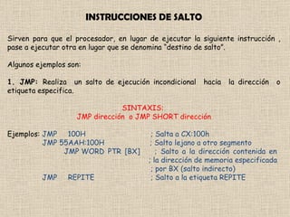 INSTRUCCIONES DE SALTO Sirven para que el procesador, en lugar de ejecutar la siguiente instrucción , pase a ejecutar otra en lugar que se denomina “destino de salto”.  Algunos ejemplos son: 1. JMP:  Realiza  un salto de ejecución incondicional  hacia  la dirección  o etiqueta especifica.  SINTAXIS:  JMP dirección  o JMP SHORT dirección Ejemplos:  JMP     100H      ; Salta a CX:100h JMP 55AAH:100H    ; Salto lejano a otro segmento  JMP WORD PTR [BX]    ; Salto a la dirección contenida en                           ; la dirección de memoria especificada  ; por BX (salto indirecto) JMP     REPITE       ; Salto a la etiqueta REPITE 