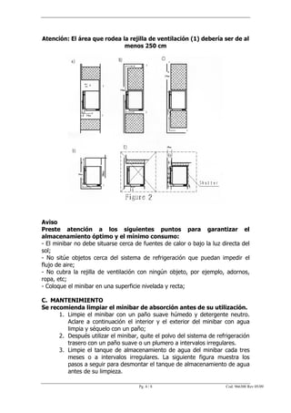 Atención: El área que rodea la rejilla de ventilación (1) debería ser de al
                             menos 250 cm




Aviso
Preste atención a los siguientes puntos para garantizar el
almacenamiento óptimo y el mínimo consumo:
- El minibar no debe situarse cerca de fuentes de calor o bajo la luz directa del
sol;
- No sitúe objetos cerca del sistema de refrigeración que puedan impedir el
flujo de aire;
- No cubra la rejilla de ventilación con ningún objeto, por ejemplo, adornos,
ropa, etc;
- Coloque el minibar en una superficie nivelada y recta;

C. MANTENIMIENTO
Se recomienda limpiar el minibar de absorción antes de su utilización.
      1. Limpie el minibar con un paño suave húmedo y detergente neutro.
         Aclare a continuación el interior y el exterior del minibar con agua
         limpia y séquelo con un paño;
      2. Después utilizar el minibar, quite el polvo del sistema de refrigeración
         trasero con un paño suave o un plumero a intervalos irregulares.
      3. Limpie el tanque de almacenamiento de agua del minibar cada tres
         meses o a intervalos irregulares. La siguiente figura muestra los
         pasos a seguir para desmontar el tanque de almacenamiento de agua
         antes de su limpieza.

                                     Pg. 4 / 8                         Cod. 966300 Rev 05/09
 