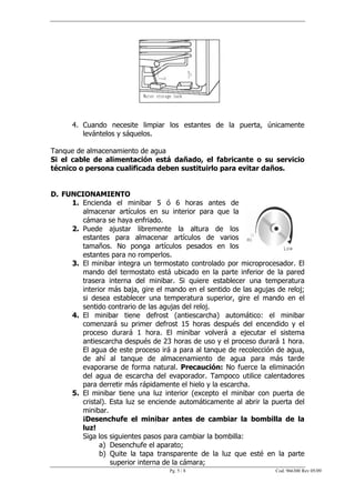 4. Cuando necesite limpiar los estantes de la puerta, únicamente
         levántelos y sáquelos.

Tanque de almacenamiento de agua
Si el cable de alimentación está dañado, el fabricante o su servicio
técnico o persona cualificada deben sustituirlo para evitar daños.


D. FUNCIONAMIENTO
     1. Encienda el minibar 5 ó 6 horas antes de
        almacenar artículos en su interior para que la
        cámara se haya enfriado.
     2. Puede ajustar libremente la altura de los
        estantes para almacenar artículos de varios
        tamaños. No ponga artículos pesados en los
        estantes para no romperlos.
     3. El minibar integra un termostato controlado por microprocesador. El
        mando del termostato está ubicado en la parte inferior de la pared
        trasera interna del minibar. Si quiere establecer una temperatura
        interior más baja, gire el mando en el sentido de las agujas de reloj;
        si desea establecer una temperatura superior, gire el mando en el
        sentido contrario de las agujas del reloj.
     4. El minibar tiene defrost (antiescarcha) automático: el minibar
        comenzará su primer defrost 15 horas después del encendido y el
        proceso durará 1 hora. El minibar volverá a ejecutar el sistema
        antiescarcha después de 23 horas de uso y el proceso durará 1 hora.
        El agua de este proceso irá a para al tanque de recolección de agua,
        de ahí al tanque de almacenamiento de agua para más tarde
        evaporarse de forma natural. Precaución: No fuerce la eliminación
        del agua de escarcha del evaporador. Tampoco utilice calentadores
        para derretir más rápidamente el hielo y la escarcha.
     5. El minibar tiene una luz interior (excepto el minibar con puerta de
        cristal). Esta luz se enciende automáticamente al abrir la puerta del
        minibar.
        ¡Desenchufe el minibar antes de cambiar la bombilla de la
        luz!
        Siga los siguientes pasos para cambiar la bombilla:
              a) Desenchufe el aparato;
              b) Quite la tapa transparente de la luz que esté en la parte
                  superior interna de la cámara;
                                    Pg. 5 / 8                        Cod. 966300 Rev 05/09
 
