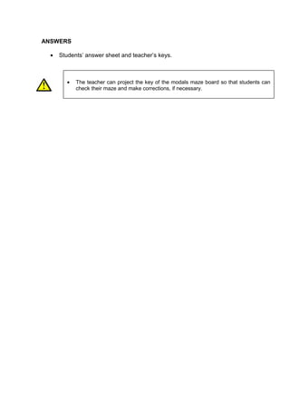 ANSWERS

  •   Students’ answer sheet and teacher’s keys.



         •   The teacher can project the key of the modals maze board so that students can
             check their maze and make corrections, if necessary.
 