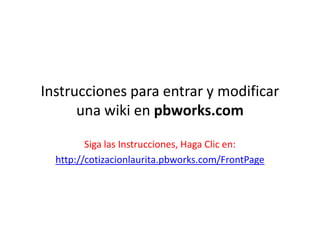Instrucciones para entrar y modificar una wiki en pbworks.com Siga las Instrucciones, Haga Clic en: http://cotizacionlaurita.pbworks.com/FrontPage 