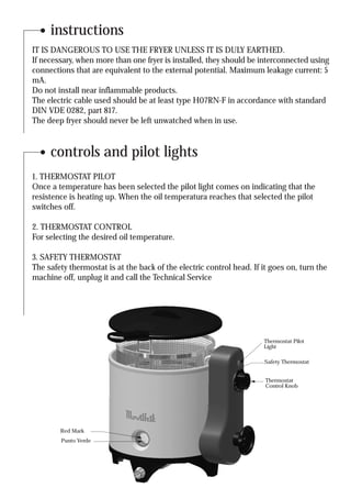 instructions
IT IS DANGEROUS TO USE THE FRYER UNLESS IT IS DULY EARTHED.
If necessary, when more than one fryer is installed, they should be interconnected using
connections that are equivalent to the external potential. Maximum leakage current: 5
mA.
Do not install near inflammable products.
The electric cable used should be at least type H07RN-F in accordance with standard
DIN VDE 0282, part 817.
The deep fryer should never be left unwatched when in use.


     controls and pilot lights
1. THERMOSTAT PILOT
Once a temperature has been selected the pilot light comes on indicating that the
resistence is heating up. When the oil temperatura reaches that selected the pilot
switches off.

2. THERMOSTAT CONTROL
For selecting the desired oil temperature.

3. SAFETY THERMOSTAT
The safety thermostat is at the back of the electric control head. If it goes on, turn the
machine off, unplug it and call the Technical Service




                                                                      Thermostat Pilot
                                                                      Light

                                                                      Safety Thermostat


                                                                       Thermostat
                                                                       Control Knob




        Red Mark
        Punto Verde
 