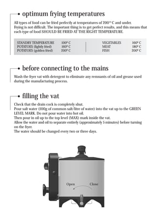 optimum frying temperatures
All types of food can be fried perfectly at temperatures of 200ºC and under.
Frying is not difficult. The important thing is to get perfect results, and this means that
each type of food SHOULD BE FRIED AT THE RIGHT TEMPERATURE.

  STANDBY TEMPERATURE           100º C                      VEGETABLES          160º C
  POTATOES (lightly fried)      160º C                      MEAT                180º C
  POTATOES (golden fried)       200º C                      FISH                200º C




     before connecting to the mains
Wash the fryer vat with detergent to eliminate any remnants of oil and grease used
during the manufacturing process.



     filling the vat
Check that the drain cock is completely shut.
Pour salt water (100g of common salt/litre of water) into the vat up to the GREEN
LEVEL MARK. Do not pour water into hot oil.
Then pour in oil up to the top level (MAX) mark inside the vat.
Allow the water and oil to separate entirely (approximately 5 minutes) before turning
on the fryer.
The water should be changed every two or three days.




                                   Open            Close
 