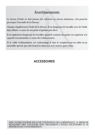 Avertissements
Le niveau d'huile ne doit jamais être inférieur au niveau minimum, cela pourrait
provoquer l'incendie de la friteuse.

Changez régulièrement l'huile de la friteuse. Il est dangereux de travailler avec de l'huile
déjà utilisée, à cause de son point d'ignition peu élevé.

Il est également dangereux de travailler quand le contenu du panier est supérieur à la
capacité recommandée, à cause des éclaboussures.

Si le câble d'alimentation est endommagé, il faut le remplacer par un câble ou un
ensemble spécial, que doit fournir le fabricant ou le service après-vente.




  AVEC NOTRE SYSTÈME EXCLUSIF D’ÉLÉVATION DE LA RÉSISTANCE, LA FRITEUSE
  MOVILFRIT FRIT TOUJOURS AVEC SEULEMENT L’HUILE NÉCESSAIRE ET LE
  MINIMUM DE CONSOMMATION.
 