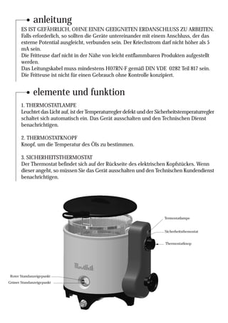 anleitung
       ES IST GEFÄHRLICH, OHNE EINEN GEEIGNETEN ERDANSCHLUSS ZU ARBEITEN.
       Falls erforderlich, so sollten die Geräte untereinander mit einem Anschluss, der das
       externe Potential ausgleicht, verbunden sein. Der Kriechstrom darf nicht höher als 5
       mA sein.
       Die Fritteuse darf nicht in der Nähe von leicht entflammbaren Produkten aufgestellt
       werden.
       Das Leitungskabel muss mindestens H07RN-F gemäß DIN VDE 0282 Teil 817 sein.
       Die Fritteuse ist nicht für einen Gebrauch ohne Kontrolle konzipiert.


              elemente und funktion
       1. THERMOSTATLAMPE
       Leuchtet das Licht auf, ist der Temperaturregler defekt und der Sicherheitstemperaturregler
       schaltet sich automatisch ein. Das Gerät ausschalten und den Technischen Dienst
       benachrichtigen.

       2. THERMOSTATKNOPF
       Knopf, um die Temperatur des Öls zu bestimmen.

       3. SICHERHEITSTHERMOSTAT
       Der Thermostat befindet sich auf der Rückseite des elektrischen Kopfstückes. Wenn
       dieser angeht, so müssen Sie das Gerät ausschalten und den Technischen Kundendienst
       benachrichtigen.




                                                                          Termostatlampe


                                                                          Sicherheitsthemostat


                                                                          Thermostatknop




 Roter Standanzeigepunkt
Grüner Standanzeigepunkt
 