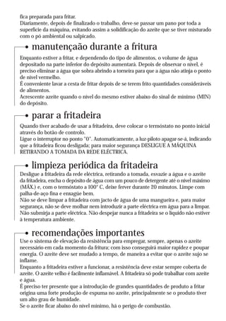 fica preparada para fritar.
Diariamente, depois de finalizado o trabalho, deve-se passar um pano por toda a
superfície da máquina, evitando assim a solidificação do azeite que se tiver misturado
com o pó ambiental ou salpicado.

     manutençaão durante a fritura
Enquanto estiver a fritar, e dependendo do tipo de alimentos, o volume de água
depositado na parte inferior do depósito aumentará. Depois de observar o nível, é
preciso eliminar a água que sobra abrindo a torneira para que a água não atinja o ponto
de nível vermelho.
É conveniente lavar a cesta de fritar depois de se terem frito quantidades consideráveis
de alimentos.
Acrescente azeite quando o nível do mesmo estiver abaixo do sinal de mínimo (MIN)
do depósito.

     parar a fritadeira
Quando tiver acabado de usar a fritadeira, deve colocar o termóstato no ponto inicial
através do botão de controlo.
Ligue o interruptor no ponto "0". Automaticamente, a luz-piloto apagar-se-á, indicando
que a fritadeira ficou desligada; para maior segurança DESLIGUE A MÁQUINA
RETIRANDO A TOMADA DA REDE ELÉCTRICA.

     limpieza periódica da fritadeira
Desligue a fritadeira da rede eléctrica, retirando a tomada, esvazie a água e o azeite
da fritadeira, encha o depósito de água com um pouco de detergente até o nível máximo
(MÁX.) e, com o termóstato a 100° C, deixe ferver durante 20 minutos. Limpe com
palha-de-aço fina e enxagúe bem.
Não se deve limpar a fritadeira com jacto de água de uma mangueira e, para maior
segurança, não se deve molhar nem introduzir a parte eléctrica em água para a limpar.
Não submirja a parte eléctrica. Não despejar nunca a fritadeira se o líquido não estiver
à temperatura ambiente.

     recomendações importantes
Use o sistema de elevação da resistência para empregar, sempre, apenas o azeite
necessário em cada momento da fritura; com isso conseguirá maior rapidez e poupar
energia. O azeite deve ser mudado a tempo, de maneira a evitar que o azeite sujo se
inflame.
Enquanto a fritadeira estiver a funcionar, a resistência deve estar sempre coberta de
azeite. O azeite velho é facilmente inflamável. A fritadeira só pode trabalhar com azeite
e água.
É preciso ter presente que a introdução de grandes quantidades de produto a fritar
origina uma forte produção de espuma no azeite, principalmente se o produto tiver
um alto grau de humidade.
Se o azeite ficar abaixo do nível mínimo, há o perigo de combustão.
 