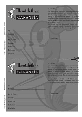 SR. USUARIO:

                                               S.A.   Este producto fue sometido a rigurosos controles de
                                                      fabricación y funcionamineto antes de salir de fábrica. No
                                                      obstante, si surgiera algún problema anormal debido a su

                                         GARANTÍA     montaje y/o piezas defectuosas. Movilfrit S.A., garantiza
                                                      este producto contra todo defecto de fabricación y/o montaje
                                                      hasta fecha tope de garantía y bajo las condiciones generales
                                                      que se indican al dorso.
Ejemplar para el Usuario




                                                      Esta garantía sólo será válida cuando el talón corres-
                                                      pondiente haya sido remitido a Movilfrit S.A. dentro de las
                                                      72 horas siguientes a la fecha de entrega del aparato

                           Nº

                           MODELO


                           Fecha Venta                    Distribuidor
Datos del Comprador




                           Usuario

                           Domicilio

                           Población

                           Provincia




                                                      SR. USUARIO:

                                               S.A.   Este producto fue sometido a rigurosos controles de
                                                      fabricación y funcionamineto antes de salir de fábrica. No
                                                      obstante, si surgiera algún problema anormal debido a su

                                         GARANTÍA     montaje y/o piezas defectuosas. Movilfrit S.A., garantiza
                                                      este producto contra todo defecto de fabricación y/o montaje
                                                      hasta fecha tope de garantía y bajo las condiciones generales
                                                      que se indican al dorso.
                                                      Esta garantía sólo será válida cuando el talón corres-
Ejemplar para Fábrica




                                                      pondiente haya sido remitido a Movilfrit S.A. dentro de las
                                                      72 horas siguientes a la fecha de entrega del aparato

                           Nº

                           MODELO


                           Fecha Venta                    Distribuidor
Datos del Comprador




                           Usuario

                           Domicilio

                           Población

                           Provincia
 